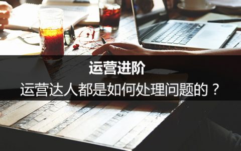 运营进阶：运营达人都是如何处理问题的？