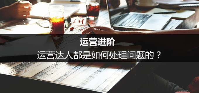 运营进阶:运营达人都是如何处理问题的?