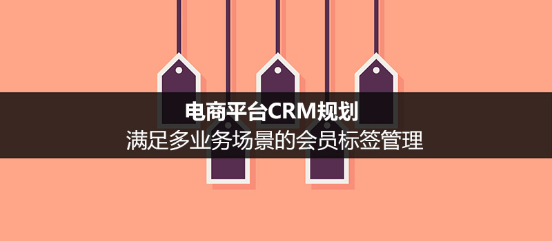 电商平台CRM规划：满足多业务场景的会员标签管理（二）