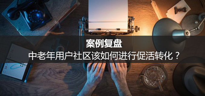 案例复盘：中老年用户社区该如何进行促活转化？