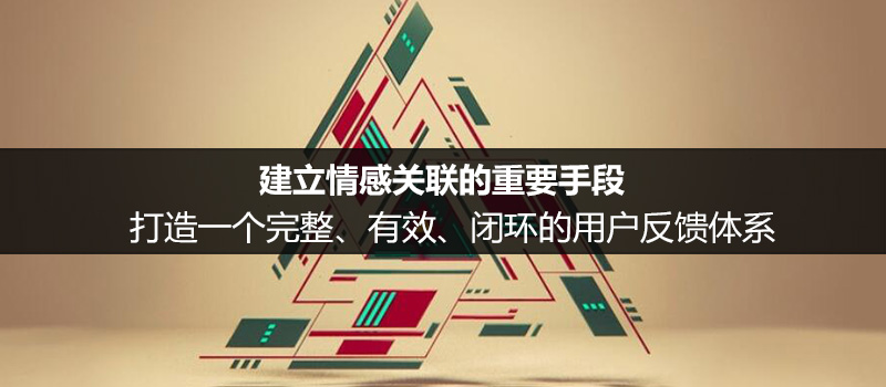 建立情感关联的重要手段：打造一个完整、有效、闭环的用户反馈体系