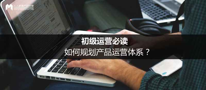 初级运营必读：如何规划产品运营体系？
